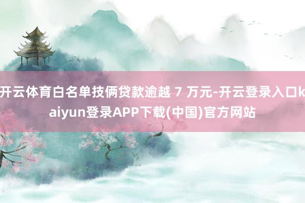 开云体育白名单技俩贷款逾越 7 万元-开云登录入口kaiyun登录APP下载(中国)官方网站