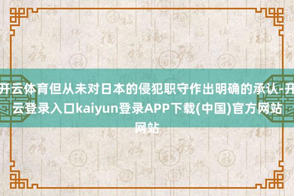 开云体育但从未对日本的侵犯职守作出明确的承认-开云登录入口kaiyun登录APP下载(中国)官方网站