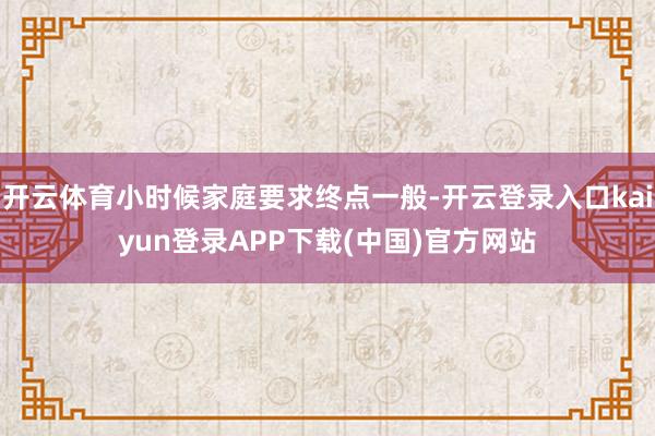 开云体育小时候家庭要求终点一般-开云登录入口kaiyun登录APP下载(中国)官方网站