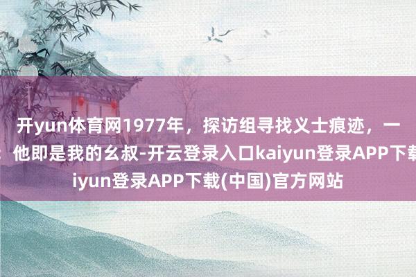 开yun体育网1977年，探访组寻找义士痕迹，一位农民指着相片：他即是我的幺叔-开云登录入口kaiyun登录APP下载(中国)官方网站