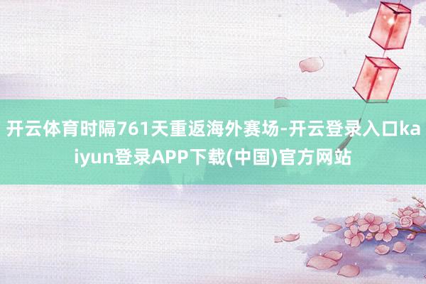 开云体育时隔761天重返海外赛场-开云登录入口kaiyun登录APP下载(中国)官方网站