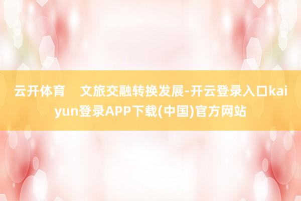 云开体育    文旅交融转换发展-开云登录入口kaiyun登录APP下载(中国)官方网站