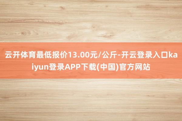 云开体育最低报价13.00元/公斤-开云登录入口kaiyun登录APP下载(中国)官方网站