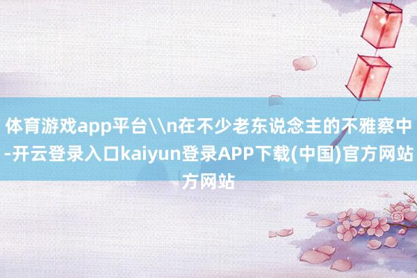 体育游戏app平台\n在不少老东说念主的不雅察中-开云登录入口kaiyun登录APP下载(中国)官方网站