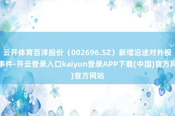云开体育百洋股份（002696.SZ）新增沿途对外投资事件-开云登录入口kaiyun登录APP下载(中国)官方网站